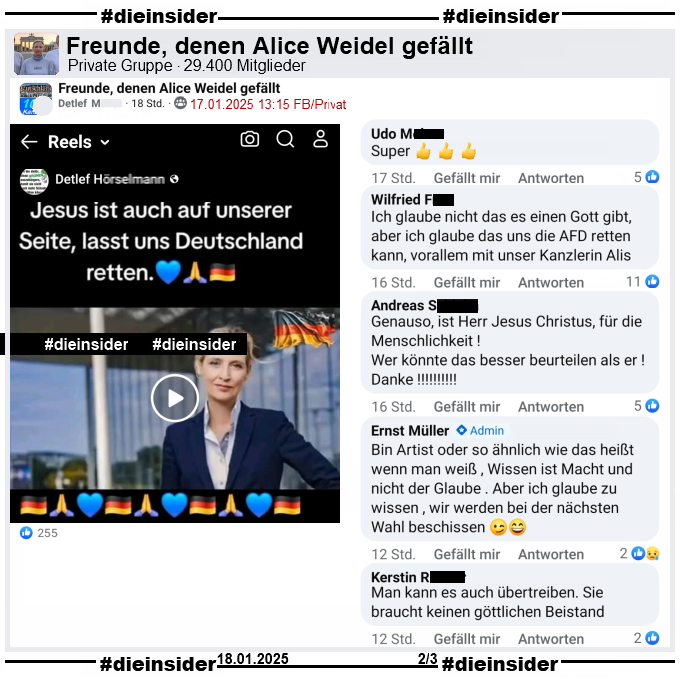 In der privaten Gruppe "Freunde, denen Alice Weidel gefällt" wird ein Reel geteilt auf dem man Alice Weidel und Jesus sieht, die sich anlächeln und dann umarmen. Dazu steht "Jesus ist auch auf unserer Seite, lasst uns Deutschland retten."

Auf Slide 2 zeigen wir u.a. die Kommentare "Super.", "Ich glaube nicht das es einen Gott gibt, aber ich glaube das uns die AFD retten kann, vorallem mit unser Kanzlerin Alis.", "Genauso, ist Herr Jesus Christus, für die Menschlichkeit! Wer könnte das besser beurteilen als er! Danke!", "Bin Artist oder so ähnlich wie das heißt wenn man weiß, Wissen ist Macht und nicht der Glaube. Aber ich glaube zu wissen, wir werden bei der nächsten Wahl beschissen." von Admin Ernst M. und "Man kann es auch übertreiben. Sie braucht keinen göttlichen Beistand."
