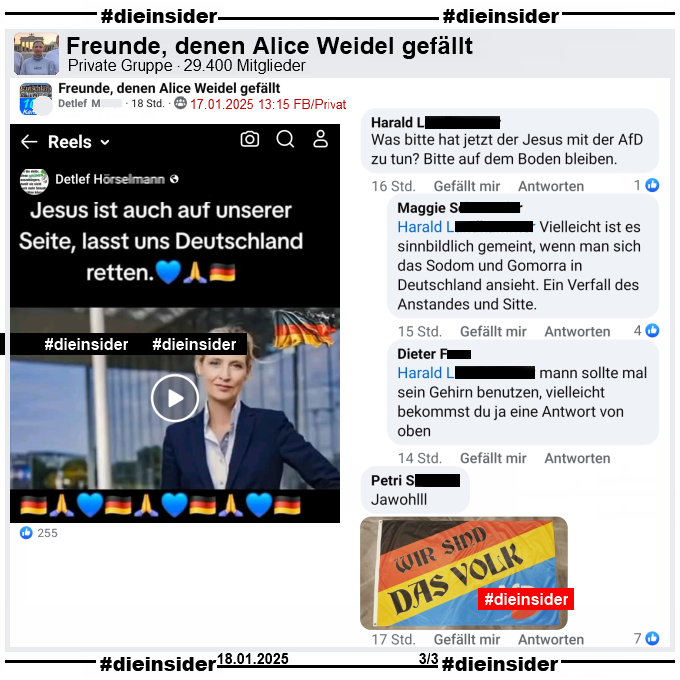 In der privaten Gruppe "Freunde, denen Alice Weidel gefällt" wird ein Reel geteilt auf dem man Alice Weidel und Jesus sieht, die sich anlächeln und dann umarmen. Dazu steht "Jesus ist auch auf unserer Seite, lasst uns Deutschland retten."

Auf Slide 2 zeigen wir u.a. den Kommentar "Was bitte hat jetzt der Jesus mit der AfD zu tun? Bitte auf dem Boden bleiben." und die Antworten "Vielleicht ist es sinnbildlich gemeint, wenn man sich das Sodom und Gomorra in Deutschland ansieht. Ein Verfall des Anstandes und Sitte." und "mann sollte mal sein Gehirn benutzen, vielleicht bekommst du ja eine Antwort von oben.". Außerdem noch "Jawohl." mit einer "Wir sind das Volk"-Fahne.
