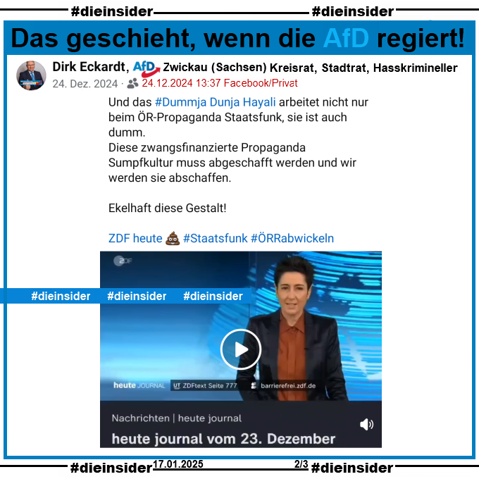 Dirk Eckardt von der AfD Zwickau in Sachsen und nach eigenen Angaben "Kreisrat, Stadtrat und Hasskrimineller" postet am 24.12.2024

"Und das #Dummja Dunja Hayali arbeitet nicht nur beim ÖR-Propaganda Staatsfunk, sie ist auch dumm. Diese zwangsfinanzierte Propaganda Sumpfkultur muss abgeschafft werden und wir werden sie abschaffen. Ekelhaft diese Gestalt! ZDF heute - Staatsfunk - ÖRR abwickeln."
