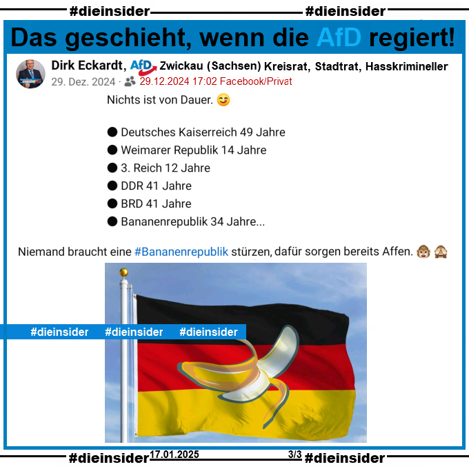 Dirk Eckardt von der AfD Zwickau in Sachsen und nach eigenen Angaben "Kreisrat, Stadtrat und Hasskrimineller" postet am 29.12.2024

Nichts ist von Dauer. Deutsches Kaiserreich 49 Jahre. Weimarer Republik 14 Jahre. 3. Reich 12 Jahre. DDR 41 Jahre. BRD 41 Jahre. Bananenrepublik 34 Jahre... . Niemand braucht eine Bananenrepublik stürzen, dafür sorgen bereits Affen." und dazu ein Bild der Deutschland-Flagge mit einer Banane drauf. 
