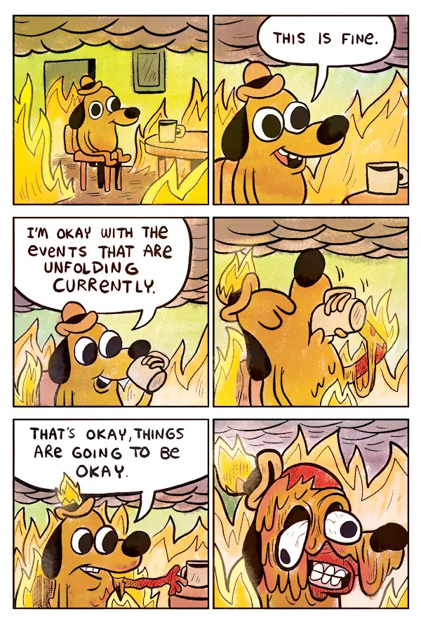 Cartoon - This is fine.

A six panel cartoon that shows a dog being burned alive in a fire.

Panel 1: The dog sitting at a table with a mug in a room filled with fire and smoke.

Panel 2: The dog saying, "This is fine." as the fire burns.

Panel 3: The dog saying, "I'm okay with the events that are unfolding currently." 

Panel 4: The dog drinks from the mug as his hat catches fire and his body starts to melt.

Panel 5: The dog saying, "That's okay, things are going to be okay" as his arm completely melts and his hat continues to burn.

Panel 6: The dog melts completely in a grotesque manner.