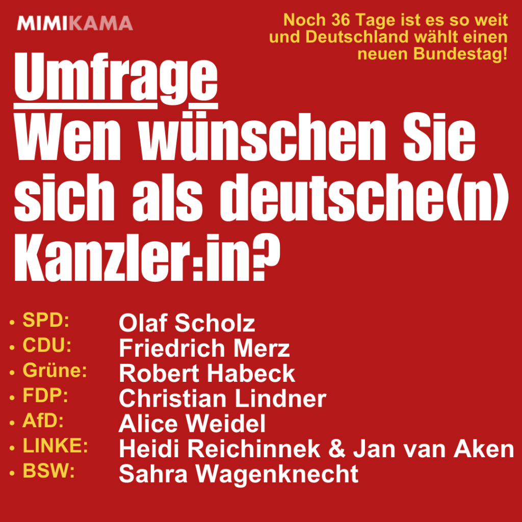 Noch 36 Tage ist es so weit und Deutschland wählt einen neuen Bundestag!  Umfrage
Wen wünschen Sie 
sich als deutsche(n) Kanzler:in?  
🔴 Olaf Scholz: Krisenmanager oder Symbol fürs „Weiter so“?
🔵 Friedrich Merz: Wirtschaftsveteran oder Blick in die Vergangenheit?
🌱 Robert Habeck: Visionär oder Wandel mit Risiken?
🟡 Christian Lindner: Garant der Mitte oder bald irrelevant?
⚪ Alice Weidel: Polarisierende Provokateurin oder Rückschritt ins Gestern?
🟥 Sahra Wagenknecht: Kritikerin der Regierung oder Zukunft im Bundestag?
🟣 Jan van Aken & Heidi Reichinnek: Soziale Kämpfer:innen oder außer Reichweite?