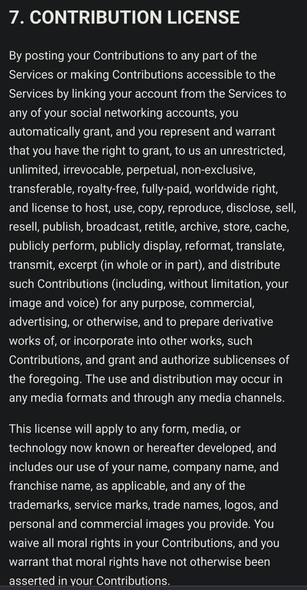 By posting your Contributions to any part of the Services or making Contributions accessible to the Services by linking your account from the Services to any of your social networking accounts, you automatically grant, and you represent and warrant that you have the right to grant, to us an unrestricted, unlimited, irrevocable, perpetual, non-exclusive, transferable, royalty-free, fully-paid, worldwide right, and license to host, use, copy, reproduce, disclose, sell, resell, publish, broadcast, retitle, archive, store, cache, publicly perform, publicly display, reformat, translate, transmit, excerpt (in whole or in part), and distribute such Contributions (including, without limitation, your image and voice) for any purpose, commercial, advertising, or otherwise, and to prepare derivative works of, or incorporate into other works, such Contributions, and grant and authorize sublicenses of the foregoing. The use and distribution may occur in any media formats and through any media channels.

This license will apply to any form, media, or technology now known or hereafter developed, and includes our use of your name, company name, and franchise name, as applicable, and any of the trademarks, service marks, trade names, logos, and personal and commercial images you provide. You waive all moral rights in your Contributions, and you warrant that moral rights have not otherwise been asserted in your Contributions.