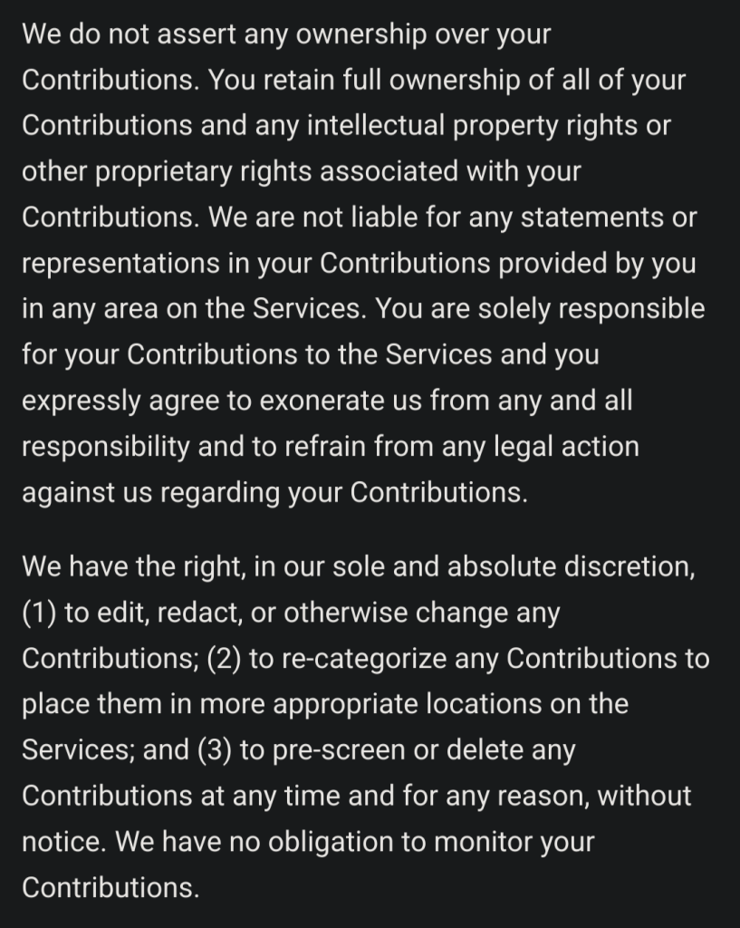 We do not assert any ownership over your Contributions. You retain full ownership of all of your Contributions and any intellectual property rights or other proprietary rights associated with your Contributions. We are not liable for any statements or representations in your Contributions provided by you in any area on the Services. You are solely responsible for your Contributions to the Services and you expressly agree to exonerate us from any and all responsibility and to refrain from any legal action against us regarding your Contributions.

We have the right, in our sole and absolute discretion, (1) to edit, redact, or otherwise change any Contributions; (2) to re-categorize any Contributions to place them in more appropriate locations on the Services; and (3) to pre-screen or delete any Contributions at any time and for any reason, without notice. We have no obligation to monitor your Contributions.