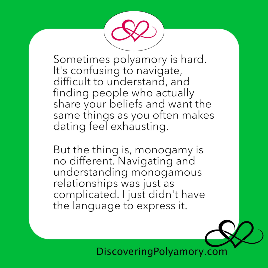 Sometimes polyamory is hard. It's confusing to navigate, difficult to understand, and finding people who actually share your beliefs and want the same things as you often makes dating feel exhausting.
 
But the thing is, monogamy is no different. Navigating and understanding monogamous relationships was just as complicated. I just didn't have the language to express it. 
