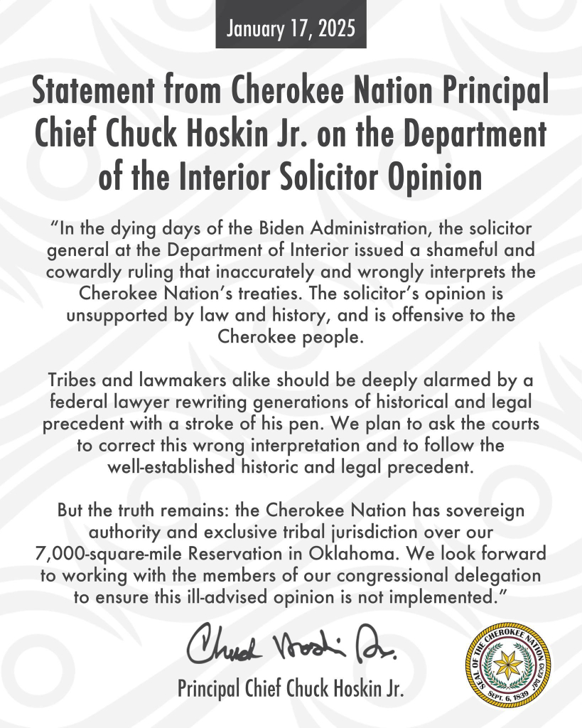 January 17, 2025

Statement from Cherokee Nation Principal Chief Chuck Hoskin Jr. on the Department of the Interior Solicitor Opinion

"In the dying days of the Biden Administration, the solicitor general at the Department of Interior issued a shameful and cowardly ruling that inaccurately and wrongly interprets the Cherokee Nation's treaties. The solicitor's opinion is unsupported by law and history, and is offensive to the Cherokee people.

Tribes and lawmakers alike should be deeply alarmed by a federal lawyer rewriting generations of historical and legal precedent with a stroke of his pen. We plan to ask the courts to correct this wrong interpretation and to follow the well-established historic and legal precedent.

But the truth remains: the Cherokee Nation has sovereign authority and exclusive tribal jurisdiction over our 7,000-square-mile Reservation in Oklahoma. We look forward to working with the members of our congressional delegation to ensure this ill-advised opinion is not implemented."

Principal Chief Chuck Hoskin Jr.