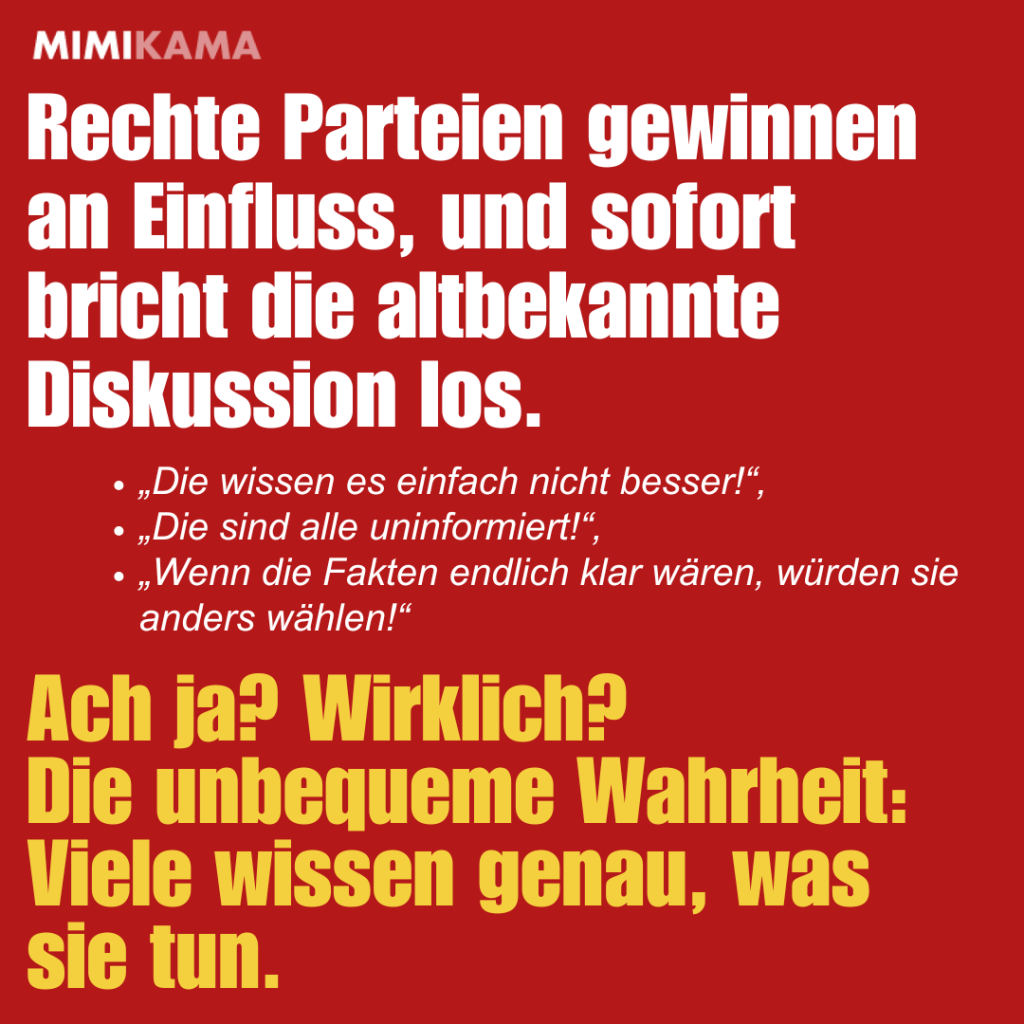 Rechte Parteien gewinnen an Einfluss, und sofort bricht die altbekannte Diskussion los. „Die wissen es einfach nicht besser!“,
„Die sind alle uninformiert!“,
„Wenn die Fakten endlich klar wären, würden sie anders wählen!“
Ach ja? Wirklich?
Die unbequeme Wahrheit: Viele wissen genau, was sie tun.