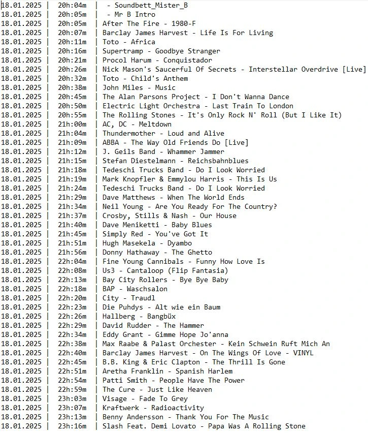 Die komplette Playlist der 2. Samstagsshow auf SchenklRadio
18.01.2025 |  20h:04m  |  - Soundbett_Mister_B
18.01.2025 |  20h:05m  |  - Mr B Intro
18.01.2025 |  20h:05m  | After The Fire - 1980-F
18.01.2025 |  20h:07m  | Barclay James Harvest - Life Is For Living
18.01.2025 |  20h:11m  | Toto - Africa
18.01.2025 |  20h:16m  | Supertramp - Goodbye Stranger
18.01.2025 |  20h:21m  | Procol Harum - Conquistador
18.01.2025 |  20h:26m  | Nick Mason's Saucerful Of Secrets - Interstellar Overdrive [Live]
18.01.2025 |  20h:32m  | Toto - Child's Anthem
18.01.2025 |  20h:38m  | John Miles - Music
18.01.2025 |  20h:45m  | The Alan Parsons Project - I Don't Wanna Dance
18.01.2025 |  20h:50m  | Electric Light Orchestra - Last Train To London
18.01.2025 |  20h:55m  | The Rolling Stones - It's Only Rock N' Roll (But I Like It)
18.01.2025 |  21h:00m  | AC, DC - Meltdown
18.01.2025 |  21h:04m  | Thundermother - Loud and Alive
18.01.2025 |  21h:09m  | ABBA - The Way Old Friends Do [Live]
18.01.2025 |  21h:12m  | J. Geils Band - Whammer Jammer
18.01.2025 |  21h:15m  | Stefan Diestelmann - Reichsbahnblues
18.01.2025 |  21h:18m  | Tedeschi Trucks Band - Do I Look Worried
18.01.2025 |  21h:19m  | Mark Knopfler & Emmylou Harris - This Is Us
18.01.2025 |  21h:24m  | Tedeschi Trucks Band - Do I Look Worried
18.01.2025 |  21h:29m  | Dave Matthews - When The World Ends
18.01.2025 |  21h:34m  | Neil Young - Are You Ready For The Country?
18.01.2025 |  21h:37m  | Crosby, Stills & Nash - Our House
18.01.2025 |  21h:40m  | Dave Meniketti - Baby Blues
18.01.2025 |  21h:45m  | Simply Red - You've Got It
18.01.2025 |  21h:51m  | Hugh Masekela - Dyambo
18.01.2025 |  21h:56m  | Donny Hathaway - The Ghetto
18.01.2025 |  22h:04m  | Fine Young Cannibals - Funny How Love Is
18.01.2025 |  22h:08m  | Us3 - Cantaloop (Flip Fantasia) 
18.01.2025 |  22h:13m  | Bay City Rollers - Bye Bye Baby
18.01.2025 |  22h:18m  | BAP - Waschsalon
18.01.2025 |  22h:20m  | City - Traudl
18.01.2025 |  22h:23m  | Die Puhdys - Alt wie ein Baum
18.01.2025 |  22h:26m  | Hallberg - Bangbüx
18.01.2025 |  22h:29m  | David Rudder - The Hammer
18.01.2025 |  22h:34m  | Eddy Grant - Gimme Hope Jo'anna
18.01.2025 |  22h:38m  | Max Raabe & Palast Orchester - Kein Schwein Ruft Mich An
18.01.2025 |  22h:40m  | Barclay James Harvest - On The Wings Of Love - VINYL
18.01.2025 |  22h:45m  | B.B. King & Eric Clapton - The Thrill Is Gone
18.01.2025 |  22h:51m  | Aretha Franklin - Spanish Harlem
18.01.2025 |  22h:54m  | Patti Smith - People Have The Power
18.01.2025 |  22h:59m  | The Cure - Just Like Heaven
18.01.2025 |  23h:03m  | Visage - Fade To Grey
18.01.2025 |  23h:07m  | Kraftwerk - Radioactivity
18.01.2025 |  23h:13m  | Benny Andersson - Thank You For The Music
18.01.2025 |  23h:16m  | Slash Feat. Demi Lovato - Papa Was A Rolling Stone