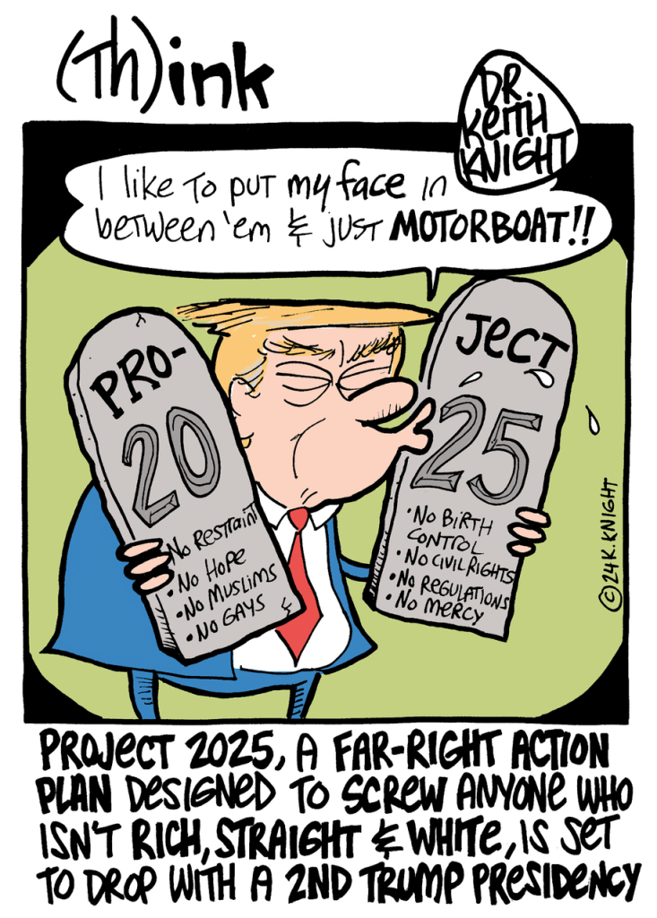 Cartoon by Keith Knight.
Trump kissing 2 large tablets shaped like the 10 Commandments, in this case representing the strategies put forward in the right-wing document Project 2025. Trump's daialoge balloon reads: "I like to put my face in between 'em & just MOTORBOAT."
The tablet on the left lists: No Restraint, No Hope, No Muslims, No Gays. The tablet on the right lists: No Birth Control, No Civil Rights, No Regulations, No Mercy.
A caption at the bottom reads: "Project 2025, a far-right action plan designed to screw anyone who isn't rich, straight & white is set to drop with a 2nd Trump presidency."