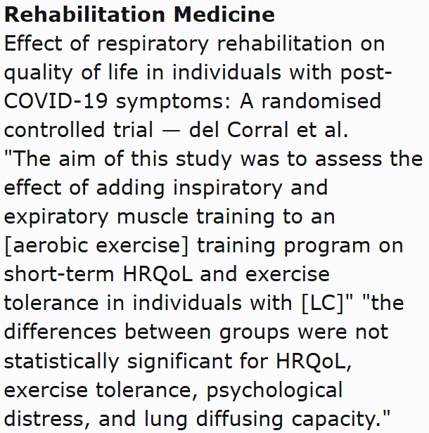 Annals of Physical and Rehabilitation Medicine
Effect of respiratory rehabilitation on quality of life in individuals with post-COVID-19 symptoms: A randomised controlled trial — del Corral et al.
"The aim of this study was to assess the effect of adding inspiratory and expiratory muscle training to an [aerobic exercise] training program on short-term HRQoL and exercise tolerance in individuals with [LC]" "the differences between groups were not statistically significant for HRQoL, exercise tolerance, psychological distress, and lung diffusing capacity."