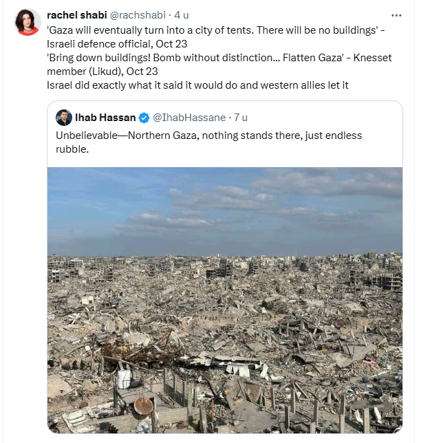 quote tweet by Rachel Shabi, she quotes an IDF offical and a Knesset member:
@rachshabi 
'Gaza will eventually turn into a city of tents. There will be no buildings' - Israeli defence official, Oct 23
'Bring down buildings! Bomb without distinction... Flatten Gaza' - Knesset member (Likud), Oct 23
Israel did exactly what it said it would do and western allies let it
7:50 p.m. · 19 jan. 2025

She quote tweets a post by Ihab Hassan, with a photo of a completely destroyed area.
@@IhabHassane
Unbelievable—Northern Gaza, nothing stands there, just endless rubble
4:55 p.m. · 19 jan. 2025
·