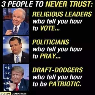 Meme.
3 People to never trust.
Photo of Pat Robertson: Religious leaders who tell you how to vote...
Phot of Sen Ted Cruz (R-TX): Politicians who tell you how to pray...
Photo of Donald Trump hugging a flag: Draft-dodgers who tell you how to be patriotic.
Source: Occupy Democrats.