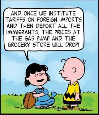 Cartoon in the style of Charles Schulz' Peanuts.
Charlie Browm, right, stands looking at a kneeling Lucy holding a football and talking.
Lucy is telling Charlie, "Once we institute tariffs on foreign imports and then deport all the immigrants, the prices at the gas pump and the grocery store will drop,"