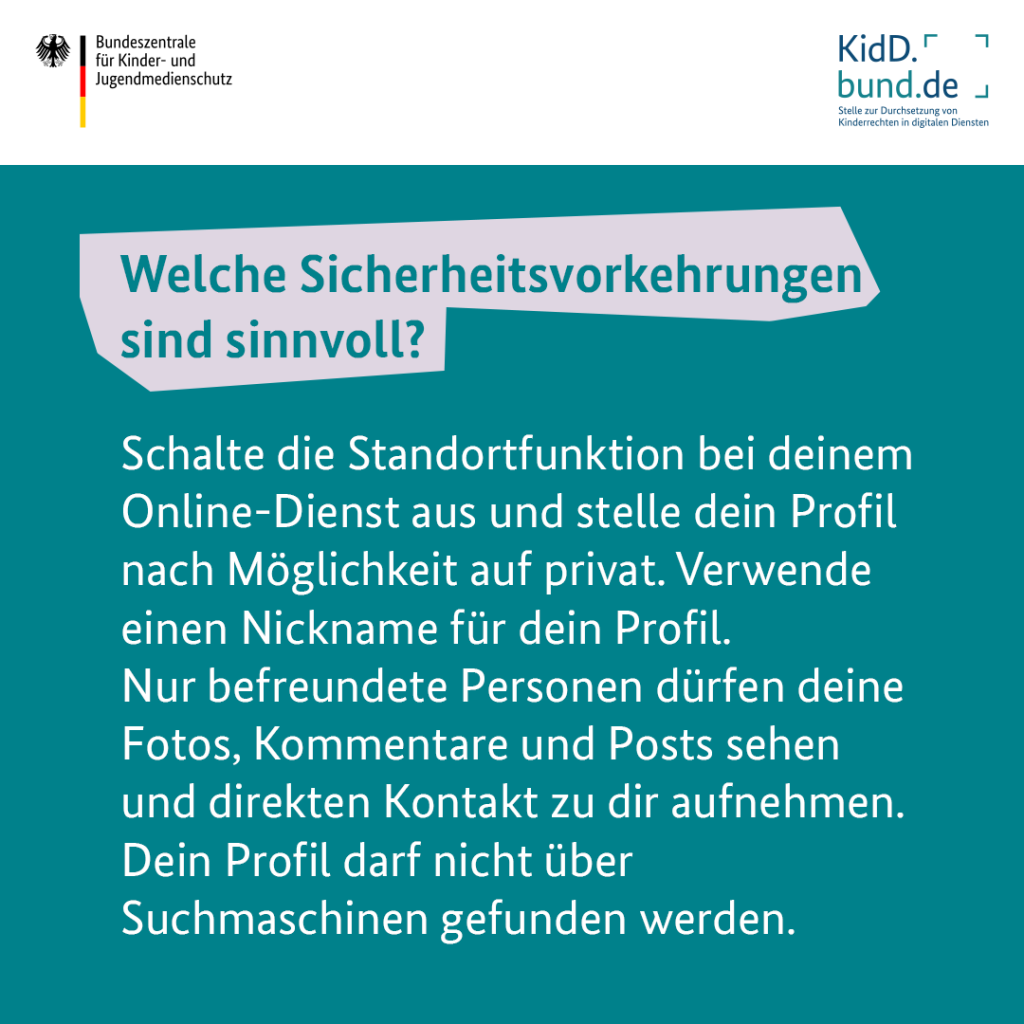 Welche Sicherheitsvorkehrungen sind sinnvoll? Schalte die Standortfunktion bei deinem Online-Dienst aus und stelle dein Profil nach Möglichkeit auf privat. Verwende einen Nickname für dein Profil. Nur befreundete Personen dürfen deine Fotos, Kommentare und Posts sehen und direkten Kontakt zu dir aufnehmen. Dein Profil darf nicht über Suchmaschinen gefunden werden. 
