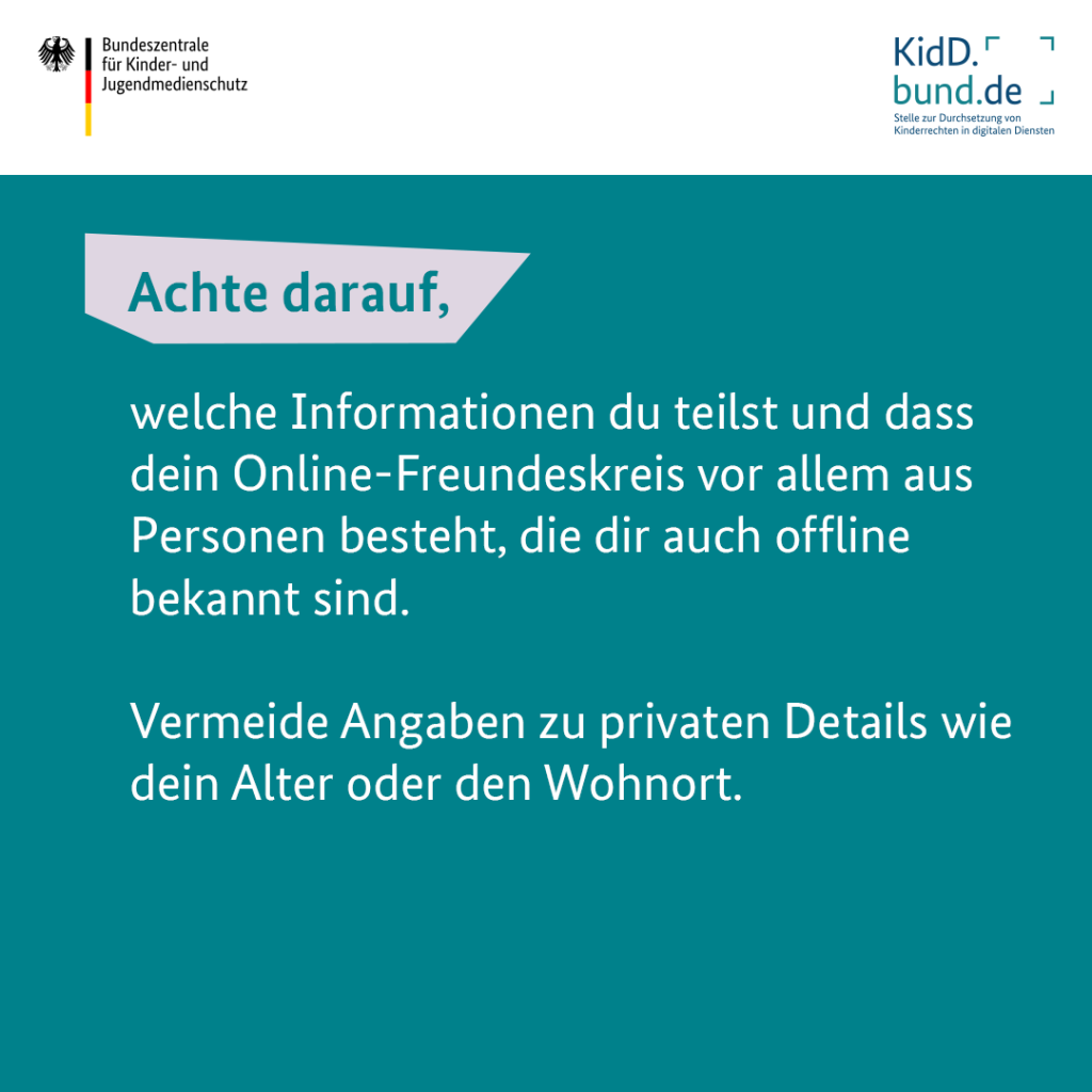 Achte darauf, welche Informationen du teilst. Vermeide Angaben zu privaten Details wie dein Alter oder den Wohnort. Achte darauf, dass dein Online-Freundeskreis vor allem aus Personen besteht, die dir auch offline bekannt sind. 