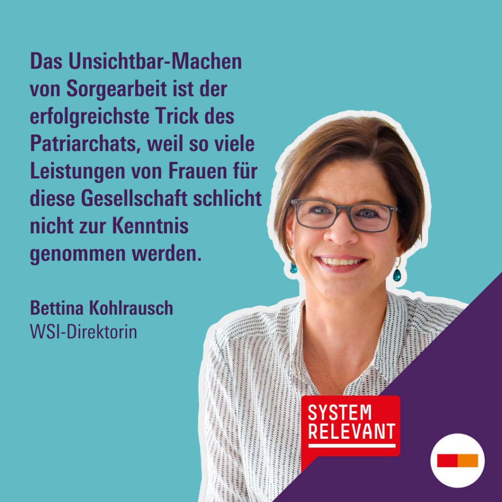 Zitat von Bettina Kohlrausch, WSI-Direktorin: "Das Unsichtbar-Machen von Sorgearbeit ist der erfolgreichste Trick des Patriarchats, weil so viele Leistungen von Frauen für diese Gesellschaft schlicht nicht zur Kenntnis genommen werden."