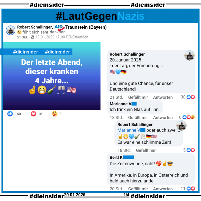 Robert Schallinger von der AfD Traunstein in Bayern postete gestern, am 19.01.2025 "Der letzte Abend, dieser kranken 4 Jahre...".

Dazu zeigen wir auf Slide 1 u.a. die Kommentare "20.Januar 2025, der Tag, der Erneuerung... Und eine gute Chance, für unser Deutschland!" von Schallinger, "Ich trink ein Glas auf ihn." mit der Antwort von Schallinger "oder auch zwei... Es war eine schlimme Zeit!" und noch den Kommentar "Die Zeitenwende, naht! In Amerika, in Europa, in Österreich und bald auch hierzulande!"
