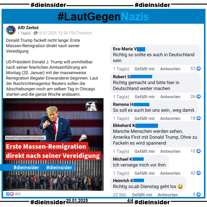 Die AfD AfD Zerbst postet am 19.01.2025 u.a. "Donald Trump fackelt nicht lange: Erste Massen-Remigration direkt nach seiner Vereidigung.".

Dazu zeigen wir hier auf Slide 4 u.a. die Kommentare "Richtig so sollte es auch in Deutschland sein.", "Richtig gemacht und bitte hier in Deutschland weiter machen.", "So soll es auch bei uns sein , weg damit.", "Manche Menschen werden sehen, Amerika First mit Donald Trump, Ohne zu Fackeln es wird spannend.", "Ich verneige mich vor Ihm." und "Richtig so,ab Dienstag geht los."
