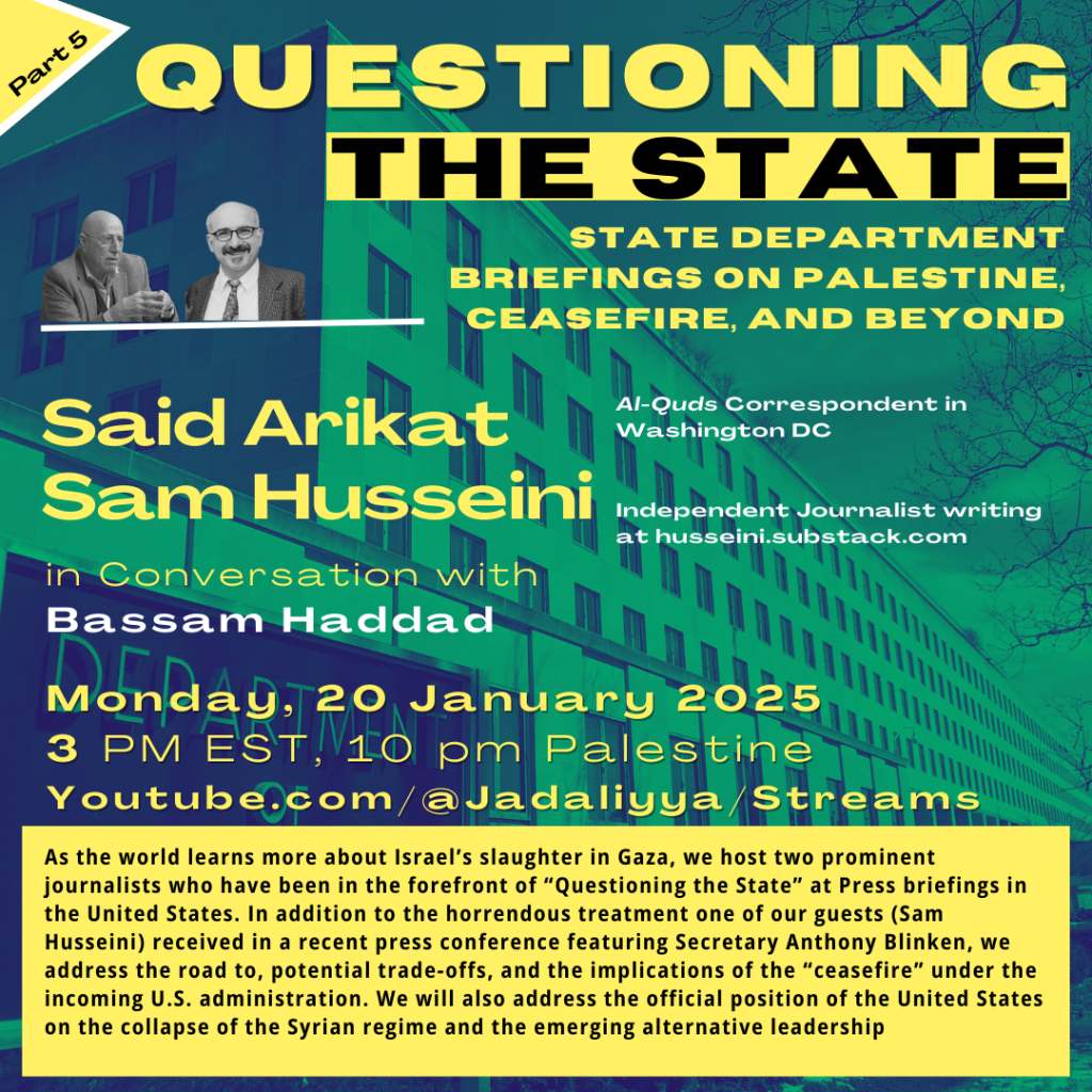 graphic for Jadaliyya webinar

text: 
QUESTIONING THE STATE
STATE DEPARTMENT BRIEFINGS ON PALESTINE, CEASEFIRE, AND BEYOND

Said Arikat Al-Quds Correspondent in Washington DC
Sam Husseini Independent Journalist writing at husseini.substack.com

in Conversation with Bassam Haddad

As the world learns more about Israel’s slaughter in Gaza amid a cautious ceasefire, we host two prominent journalists, Said Arikat and Sam Husseini, who have been in the forefront of “Questioning the State” at Press briefings in the United States. In addition to the horrendous treatment one of our guests (Sam Husseini) received in a recent press conference featuring Secretary Anthony Blinken, we address the road to, potential trade-offs, and the implications of the “ceasefire” under the incoming U.S. administration. We will also address the official position of the United States on the collapse of the Syrian regime and the emerging alternative leadership.

images (foreground, upper left): photos of Said Arikat (at left) and Sam Husseini (at right)
background image: US Department of State Building
