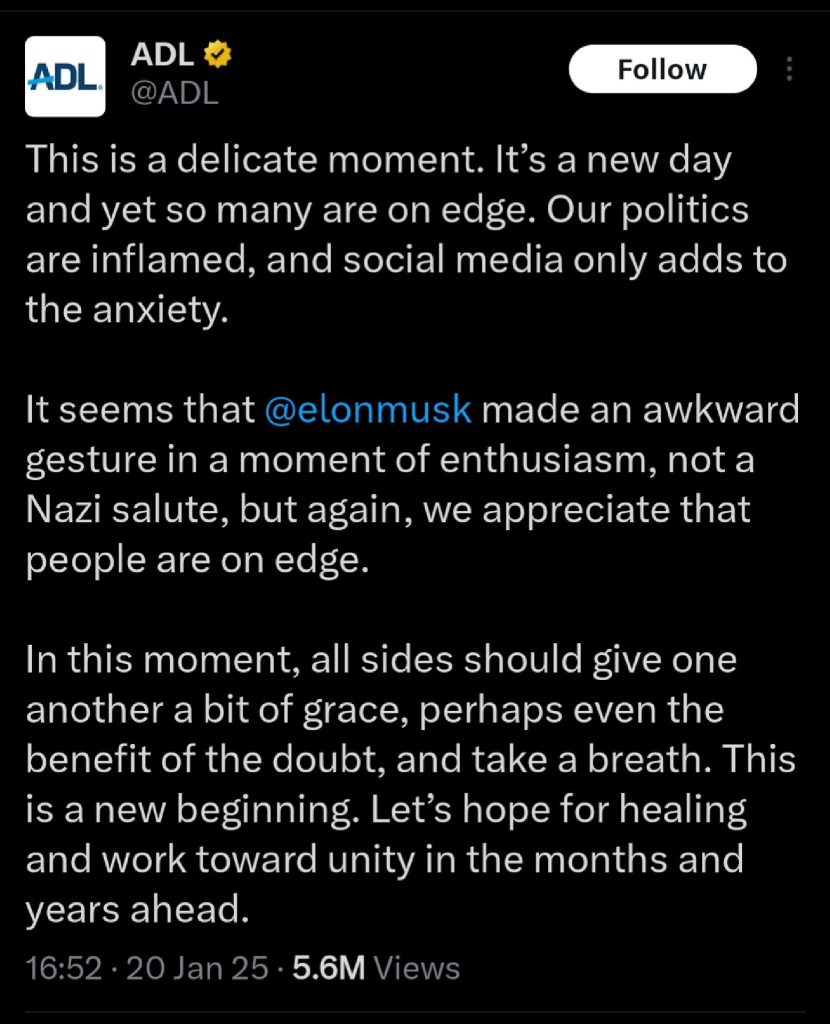 Screenshot of an ADL tweet that says "This is a delicate moment. It’s a new day and yet so many are on edge. Our politics are inflamed, and social media only adds to the anxiety.

It seems that @elonmusk made an awkward gesture in a moment of enthusiasm, not a Nazi salute, but again, we appreciate that people are on edge.

In this moment, all sides should give one another a bit of grace, perhaps even the benefit of the doubt, and take a breath. This is a new beginning. Let’s hope for healing and work toward unity in the months and years ahead."