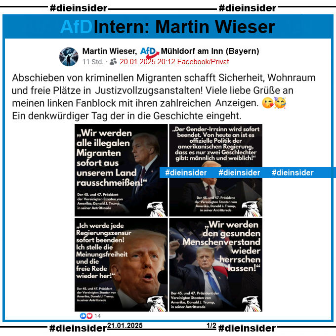 Martin Wieser von der AfD Mühldorf am Inn in Bayern postet gestern am 20.01.2025 mit Bildern und Zitaten von Donald Trump zur Amtseinführung:

"Abschieben von kriminellen Migranten schafft nicht nur Sicherheit sondern auch Wohnraum und freie Plätze in Justizvollzugsanstalten! Viele liebe Grüße an meinen linken Fanblock mit ihren zahlreichen Anzeigen. Ein denkwürdiger Tag der in die Geschichte eingeht."
