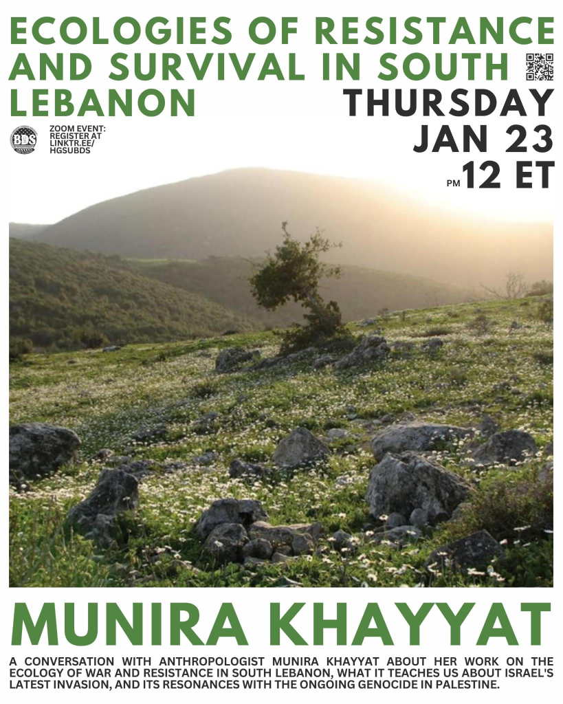 graphic for HGSU-BDS zoom event with Munira Khayyat

text:

ECOLOGIES OF RESISTANCE AND SURVIVAL IN SOUTH LEBANON

MUNIRA KHAYYAT
A CONVERSATION WITH ANTHROPOLOGIST MUNIRA KHAYYAT ABOUT HER WORK ON THE ECOLOGY YOF WAR AND RESISTANCE IN SOUTH LEBANON, WHAT IT TEACHES US ABOUT ISRAEL'S LATEST INVATION, AND ITS RESONANCES WITH THE ONGOING GENOCIDE IN PALESTINE

background image: a mountainous South Lebanese landscape