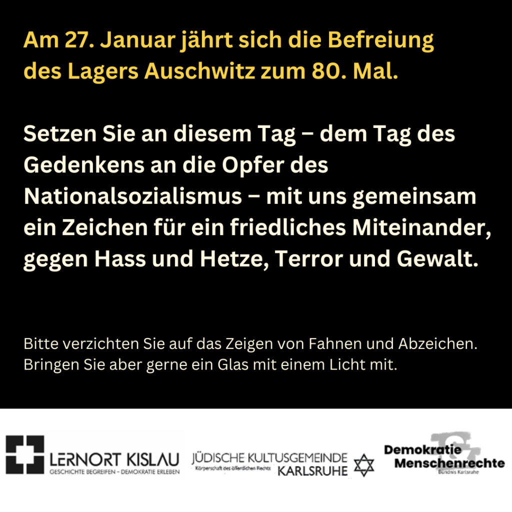 Rückseite des Plakats zur Veranstaltung "Lichter gegen Dunkelheit" am Montag, 27. Januar 2025, 18 Uhr, Marktplatz Karlsruhe, Text:
"Am 27. Januar jährt sich die Befreiung des Lagers Auschwitz zum 80. Mal Setzen Sie an diesem Tag - dem Tag des Gedenkens an die Opfer des Nationalsozialismus - mit und gemeinsam ein Zeichen für ein friedliches Miteinander, gegen Hass, Terror und Gewalt."
Darunter: "Bitte verzichten Sie auf das Zeigen von Fahnen und Abzeichen. Bringen Sie aber gerne ein Glas mit einem Licht mit." 