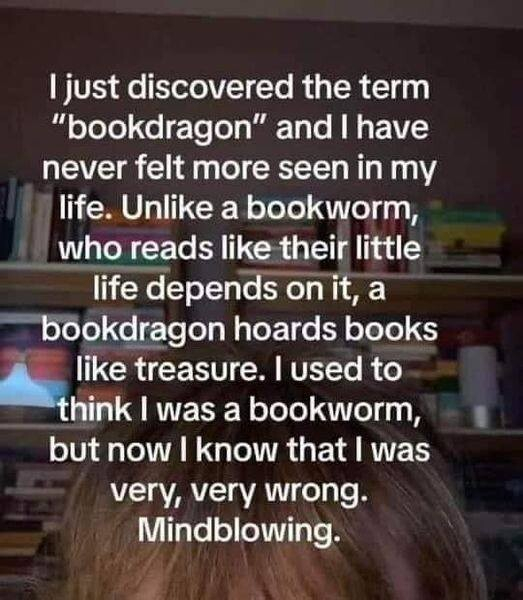 I just discovered the term "bookdragon” and I have never felt more seen in my life. Unlike a bookworm, who reads like their little life depends on it, a bookdragon hoards books like treasure. I used to hink I was a bookworm, but now I know that I was very, very wrong. Mindblowing.