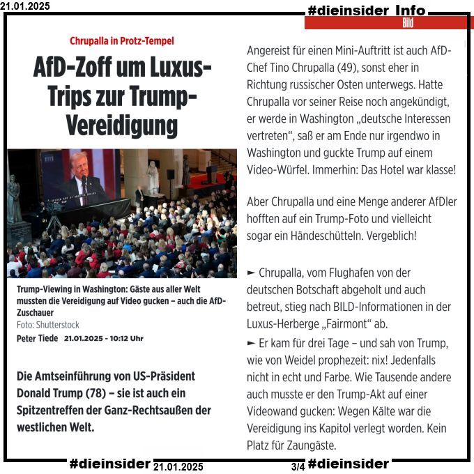 Als Info zeigen wir einen Auszug des bild Artikels "Chrupalla in Protz-Tempel: AfD-Zoff um Luxus-Trips zur Trump-Vereidigung". Darin steht u.a. "Und dann Chrupalla! Über den zogen sie im Verbund her – in Washington und in der Heimat: Chrupalla, vom Flughafen von der deutschen Botschaft abgeholt und auch betreut, stieg nach BILD-Informationen in der Luxus-Herberge „Fairmont“ ab. Er kam für drei Tage – und sah von Trump, wie von Weidel prophezeit: nix! Jedenfalls nicht in echt und Farbe. Wie Tausende andere auch musste er den Trump-Akt auf einer Videowand gucken: Wegen Kälte war die Vereidigung ins Kapitol verlegt worden. Kein Platz für Zaungäste."
