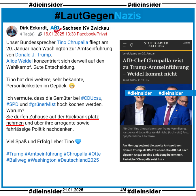 Hier zeigen wir noch den privaten Post von Dirk Eckardt, AfD Sachsen KV Zwickau vom 16.01.2025.

Eckardt schreibt "Unser Bundessprecher Tino Chrupalla fliegt am 20. Januar nach Washington zur Amtseinführung von Donald J. Trump. Alice Weidel konzentriert sich derweil auf den Wahlkampf. Gute Entscheidung. Tino hat drei weitere, sehr bekannte, Persönlichkeiten im Gepäck. Ich vermute, dass die Gemüter bei CDU CSU, SPD und grünerMist hoch kochen werden. Warum? Sie dürfen Zuhause auf der Rückbank platz nehmen und über ihre arrogante sowie fahrlässige Politik nachdenken. Viel Spaß und Erfolg lieber Tino."
