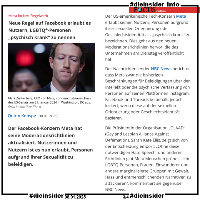 Als Info zeigen wir hier den Focus Bericht "Meta lockert Regelwerk: Neue Regel auf Facebook erlaubt es Nutzern, LGBTQ*-Personen <psychisch krank> zu nennen."

U.a. heißt es hier 

"Die Präsidentin der Organisation „GLAAD“ (Gay and Lesbian Alliance Against Defamation), Sarah Kate Ellis, zeigt sich von der Entscheidung empört: „Ohne diese notwendigen Hate-Speech- und anderen Richtlinien gibt Meta Menschen grünes Licht, LGBTQ-Personen, Frauen, Einwanderer und andere marginalisierte Gruppen mit Gewalt, Hass und entmenschlichenden Narrativen zu attackieren“, kommentiert sie gegenüber NBC News. Sie fügte hinzu: „Mit diesen Änderungen normalisiert Meta weiterhin anti-LGBTQ-Hass zum eigenen Profit – auf Kosten seiner Nutzer und der wahren Meinungsfreiheit. Maßnahmen zur Überprüfung von Fakten und Hassreden schützen die Meinungsfreiheit.“"
