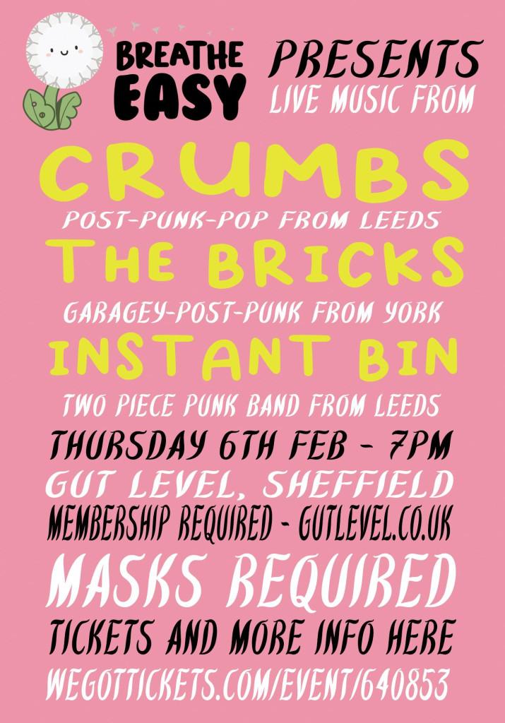 Poster states: Breathe Easy presents live music from Crumbs (post-punk-pop from Leeds), The Bricks (garagey-post punk from York), and Instant Bin (two piece punk band from Leeds), Thursday 6th Feb - 7pm, Gut Level Sheffield, membership required gutlevel.co.uk, masks required, tickets and more info here https://wegottickets.com/event/640853