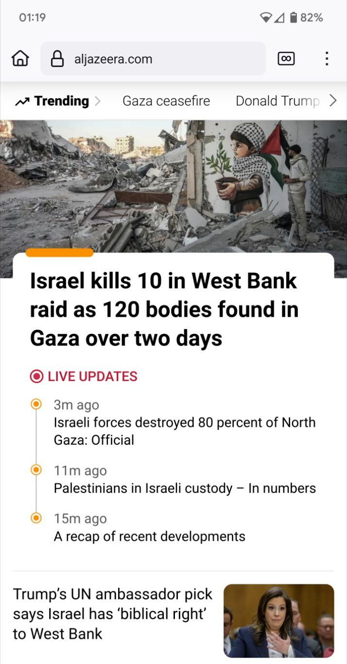 Screenshot of the top of the frontpage of https://aljazeera.com in a mobile browser.

At the top, part of a photo is visible - showing debree and damaged buildings. On one wall, more or less white, a graffiti painting can be seen: a small Palestinian girl carrying a pot with a green plant. Text underneath the photo: "The Palestinian artist, who returned home after the ceasefire and hostage-prisoner swap deal between Hamas and Israel, paints pictures expressing determination, peace and hope on the rubble of houses as displaced Palestinians continue to return their houses in Rafah, Gaza on January 20, 2025. Photojournalist:Mahmoud Bassam"

Visible text:
"Israel kills 10 in West Bank raid as 120 bodies found in Gaza over two days

(•) Live updates

• Published 3 minutes ago
Israeli forces destroyed 80 percent of North Gaza: Official

• Published 11 minutes ago
Palestinians in Israeli custody – In numbers

• Published 15 minutes ago
A recap of recent developments"

Finally, a link to a separate article is visible, showing a photo of representative Elise Stefanik when she testified during a hearing before the Senate Committee on Foreign Relations on Capitol Hill in Washington, DC [Rod Lamkey, Jr/The Associated Press]:

"Trump’s UN ambassador pick says Israel has ‘biblical right’ to West Bank"
