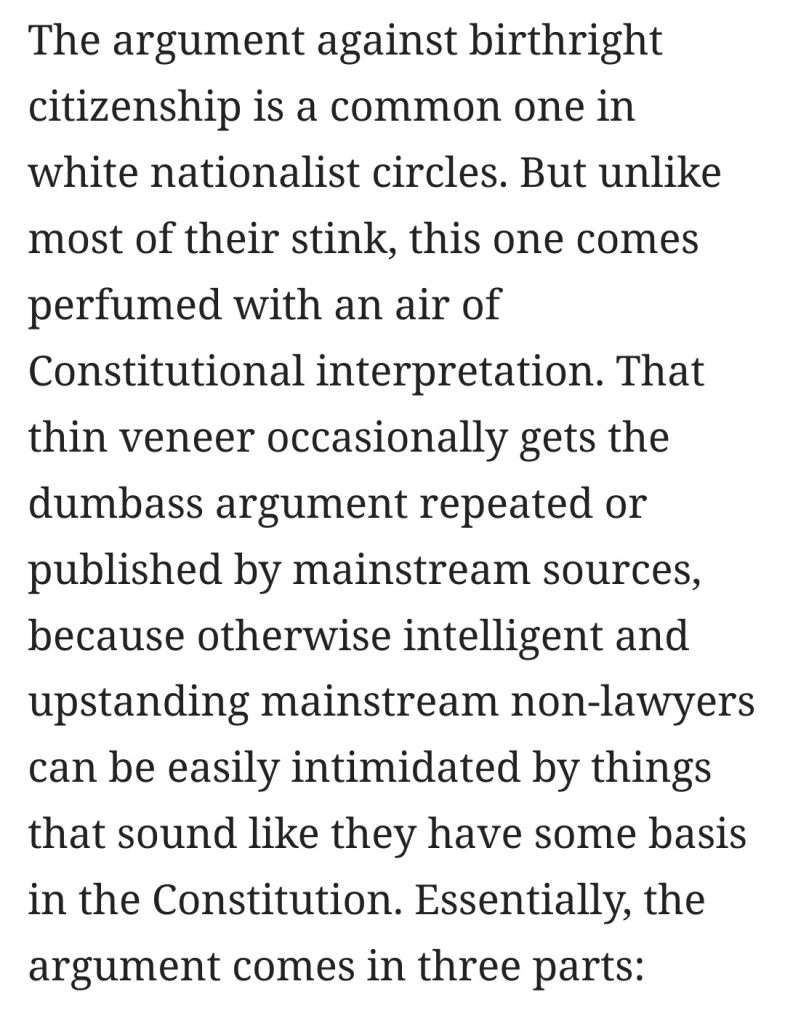 Text:
"The argument against birthright citizenship is a common one in white nationalist circles. But unlike most of their stink, this one comes perfumed with an air of Constitutional interpretation. That thin veneer occasionally gets the dumbass argument repeated or published by mainstream sources, because otherwise intelligent and upstanding mainstream non-lawyers can be easily intimidated by things that sound like they have some basis in the Constitution. Essentially, the argument comes in three parts:"