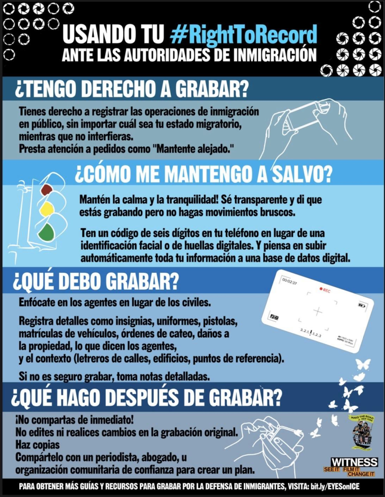 ¿TENGO DERECHO A GRABAR?
Tienes derecho a registrar las operaciones de inmigración en público, sin importar cuál sea tu estado migratorio, mientras que no interfieras.
Presta atención a pedidos como "Mantente alejado."
¿CÓMO ME MANTENGO A SALVO?
Mantén la calma y la tranquilidad! Sé transparente y di que estás grabando pero no hagas movimientos bruscos.
Ten un código de seis dígitos en tu teléfono en lugar de una identificación facial o de huellas digitales. Y piensa en subir automáticamente toda tu información a una base de datos digital.
¿QUÉ DEBO GRABAR?
00:02:37
Enfócate en los agentes en lugar de los civiles.
Registra detalles como insignias, uniformes, pistolas, matrículas de vehículos, órdenes de cateo, daños a
321|123
la propiedad, lo que dicen los agentes, y el contexto (letreros de calles, edificios, puntos de referencia).
Si no es seguro grabar, toma notas detalladas.
¿OUE HAGO DESPUES DE GRABAR?
¡No compartas de inmediato!
MAKE THEROAD
No edites ni realices cambios en la grabación original.
Haz copias
Compártelo con un periodista, abogado, u organización comunitaria de confianza para crear un plan.
WITNESS
SEEIT FICHANGEIT
PARA OBTENER MÁS GUÍAS Y RECURSOS PARA GRABAR POR LA DEFENSA DE INMIGRANTES, VISITA: bit.ly/EYESonICE