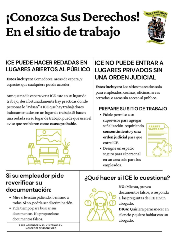 ¡Conozca Sus Derechos!
En el sitio de trabajo
MAKE THE ROAD
NEW YORK
ICE PUEDE HACER REDADAS EN LUGARES ABIERTOS AL PÚBLICO
Estos incluyen: Comedores, areas de espera, y espacios que cualquiera pueda acceder.
Aunque nadie espera ver a ICE este en su lugar de trabajo, desafortunadamente hay practicas donde personas le "avisan" a ICE que hay trabajadores indocumentados en un lugar de trabajo. Si hacen una redada en su lugar de trabajo, puede que usen el aviso que recibieron como causa probable.
正工亚
Si su empleador pide reverificar su documentación:
• Mire si le están pidiendo lo mismo a todos. Si no, podría ser discriminación.
• Pida tiempo para buscar sus documentos. No proporcione documentos falsos.
PARA APRENDER MÁS, VISITENOS EN:
NOSPROTEGEMOSNY.ORG
ICE NO PUEDE ENTRAR A LUGARES PRIVADOS SIN
UNA ORDEN JUDICIAL
Estos incluyen: Los sitios marcados solo para empleados, cocinas, oficinas, areas cerradas, o areas sin acceso al publico.
PREPARE SU SITIO DE TRABAJO
• Pídale permiso a su supervisor para agregar
señalización requiriendo
ARREST
WARRANT
consentimiento y una orden judicial para que entre ICE.
• Designe un espacio seguro para el personal en un area solo para los empleados.
¿Qué hacer si ICE lo cuestiona?
NO: Mienta, provea documentos falsos, o responda a las preguntas de ICE sin un abogado.
DIGA: Quisiera permanecer en silencio y quiero hablar con un abogado.