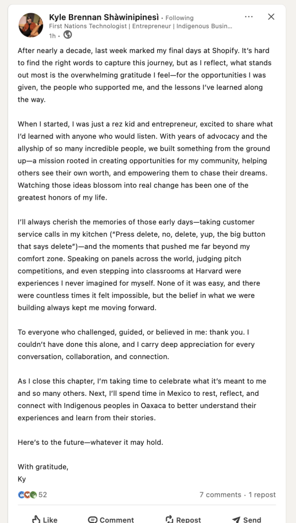 Kyle Brennan Shawinipinesi. After nearly a decade, last week marked my final days at Shopify. It's hard to find the right words to capture this journey, but as | reflect, what stands out most is the overwhelming gratitude | feel—for the opportunities | was given, the people who supported me, and the lessons I've learned along the way. When | started, | was just a rez kid and entrepreneur, excited to share what I'd learned with anyone who would listen. With years of advocacy and the allyship of so many incredible people, we built something from the ground up—a mission rooted in creating opportunities for my community, helping others see their own worth, and empowering them to chase their dreams. Watching those ideas blossom into real change has been one of the greatest honors of my life. I'll always cherish the memories of those early days—taking customer service calls in my kitchen (“Press delete, no, delete, yup, the big button that says delete)—and the moments that pushed me far beyond my comfort zone. Speaking on panels across the world, judging pitch competitions, and even stepping into classrooms at Harvard were experiences | never imagined for myself. None of it was easy, and there were countless times it felt impossible, but the belief in what we were building always kept me moving forward. To everyone who challenged, guided, or believed in me: thank you. | couldn’t have done this alone, and | carry deep appreciation for every conversation, collaboration, and connectio