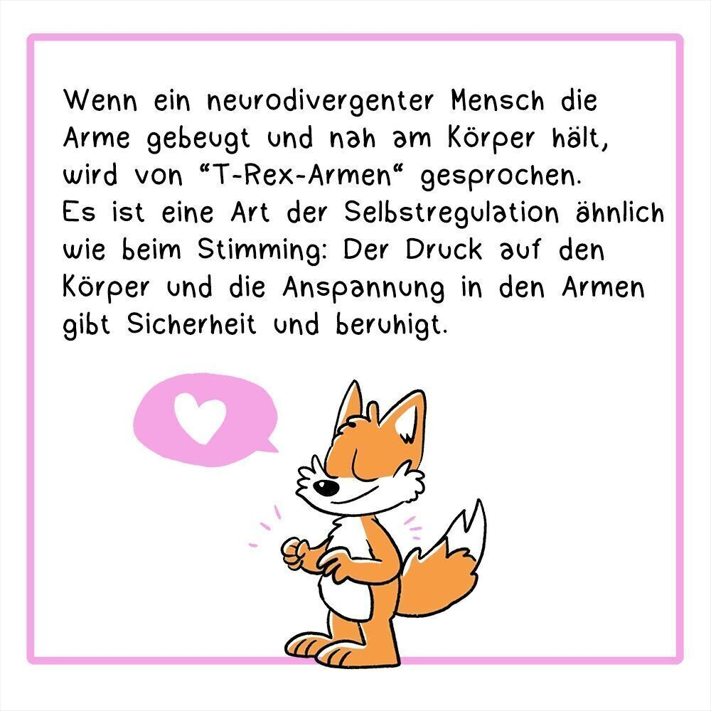 Panel 2:
Text:Wenn ein neurodivergenter Mensch die Arme gebeugt und nah am Körper hält, wird von “T-Rex-Armen“ gesprochen. Es ist eine Art der Selbstregulation ähnlich wie beim Stimming: Der Druck auf den Körper und die Anspannung in den Armen gibt Sicherheit und beruhigt.
Illustration: Der Fuchs steht entspannt da, die Arme sind angewinkelt.