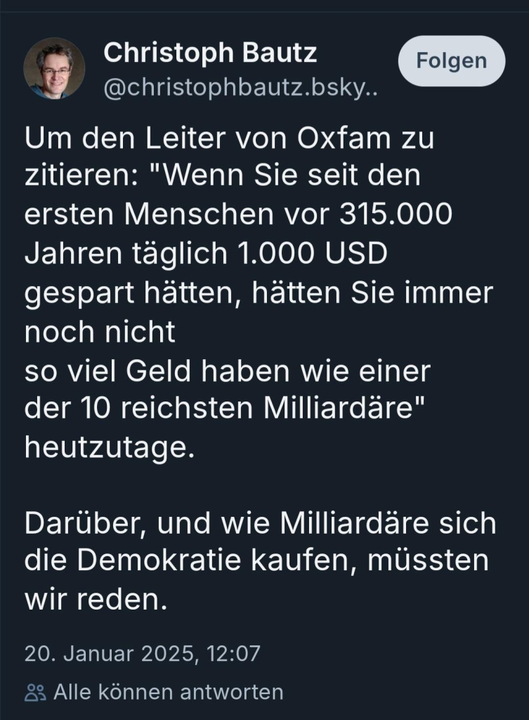 Christoph Bautz

@christophbautz.bsky..


Um den Leiter von Oxfam zu zitieren: "Wenn Sie seit den ersten Menschen vor 315.000 Jahren täglich 1.000 USD gespart hätten, hätten Sie immer noch nicht so viel Geld haben wie einer der 10 reichsten Milliardäre" heutzutage.

Darüber, und wie Milliardäre sich die Demokratie kaufen, müssten wir reden.

20. Januar 2025, 12:07