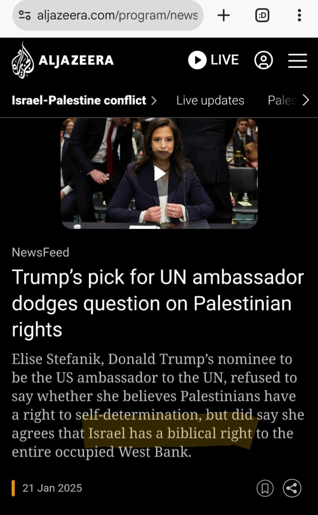 Screenshot van een deel van https://www.aljazeera.com/program/newsfeed/2025/1/21/trumps-pick-for-un-ambassador-dodges-question-on-palestinian-rights

Bovenaan een foto (uit een video) die Elise Stefanik toont in een officiële omgeving.

De tekst daaronder luidt (nadruk m.b.v. hoofdletters aangebracht door mij):

Trump’s pick for UN ambassador dodges question on Palestinian rights

Elise Stefanik, Donald Trump’s nominee to be the US ambassador to the UN, refused to say whether she believes Palestinians have a right to self-determination, but did say she agrees that ISRAEL HAS A BIBLICAL RIGHT to the entire occupied West Bank.

21 Jan 2025
