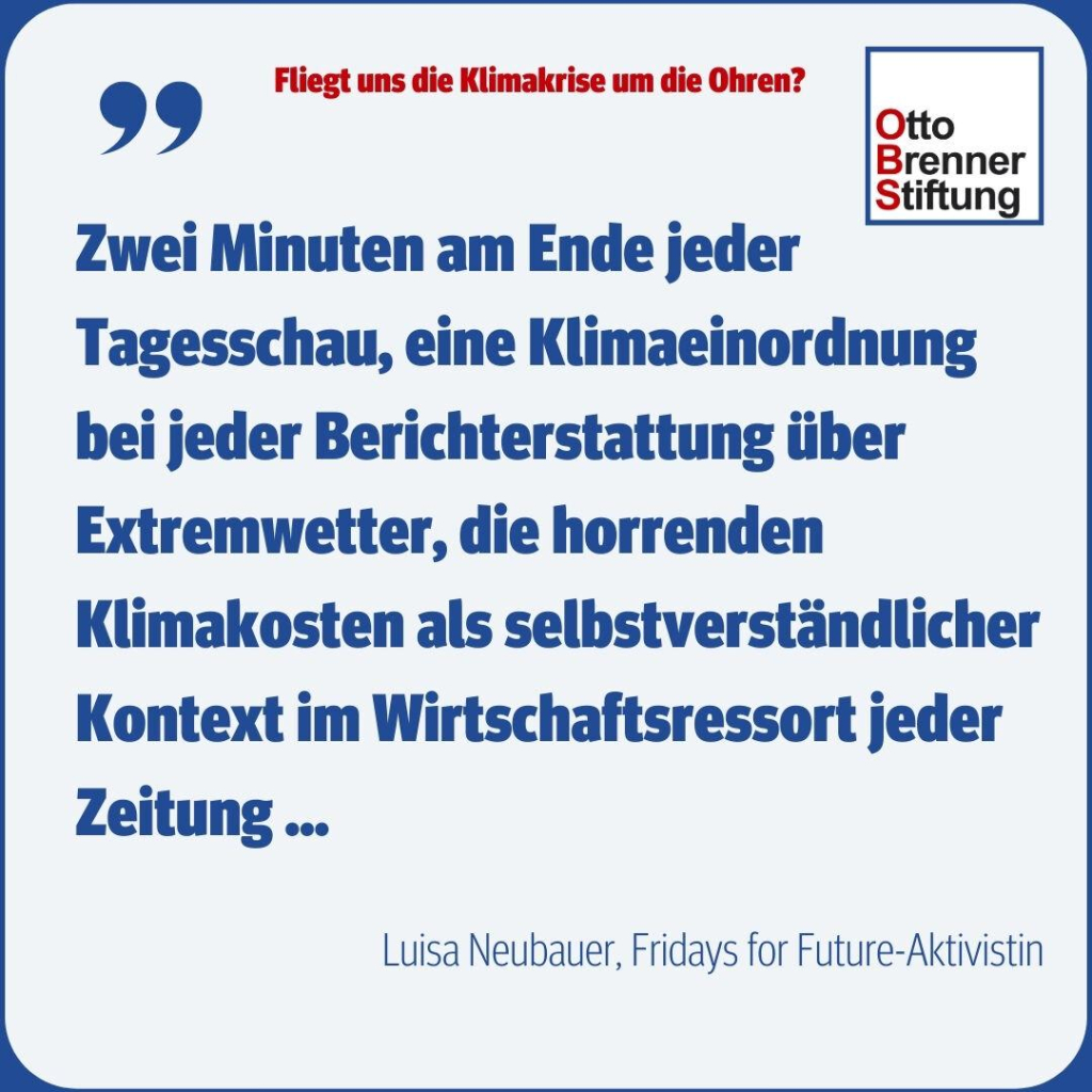 Fliegt uns die Klimakrise um die Ohren? Und das Zitat von Luisa Neubauer, Fridays for Future-Aktivistin: "Zwei Minuten am Ende jeder Tagesschau, eine Klimaeinordnung bei jeder Berichterstattung über Extremwetter, die horrenden Klimakosten als selbstverständlicher Kontext im Wirtschaftsressort."