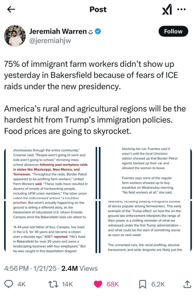 Jeremiah Warren @jeremiahjw

75% of immigrant farms workers didn’t show up yesterday in Bakersfield because of fears of ICE raids under the new presidency.

American’s rural and agricultural regions will be the hardest hit from Trump’s immigration policies. Food prices are going to skyrocket.

<Four text-heavy screenshots included.>