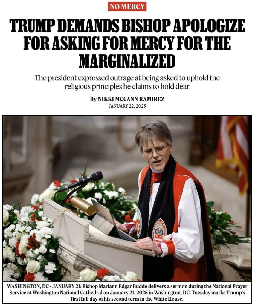 News headline and photo with caption.

Headline:
No Mercy
Trump Demands Bishop Apologize for Asking for Mercy for the Marginalized:
The President expressed outrage at being asked to uphold the religious principles he claims to hold dear

by Nikki McCann Ramirez
January 22, 2025

Photo with caption: Washington, DC, January 21: Bishop Mariann Edgar Budde delivers a sermon during the National Prayer Service at Washington National Cathedral on January 21, 2025 in Washington DC. Tuesday marks Trump's first full day of his second term in the White House.