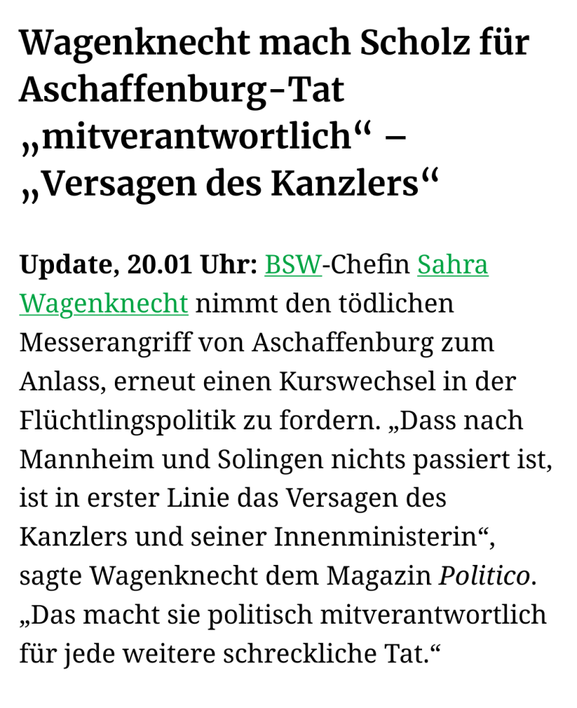 Screenshot:

Wagenknecht mach Scholz für Aschaffenburg-Tat „mitverantwortlich“ – „Versagen des Kanzlers“

Update, 20.01 Uhr: BSW-Chefin Sahra Wagenknecht nimmt den tödlichen Messerangriff von Aschaffenburg zum Anlass, erneut einen Kurswechsel in der Flüchtlingspolitik zu fordern. „Dass nach Mannheim und Solingen nichts passiert ist, ist in erster Linie das Versagen des Kanzlers und seiner Innenministerin“, sagte Wagenknecht dem Magazin Politico. „Das macht sie politisch mitverantwortlich für jede weitere schreckliche Tat.“