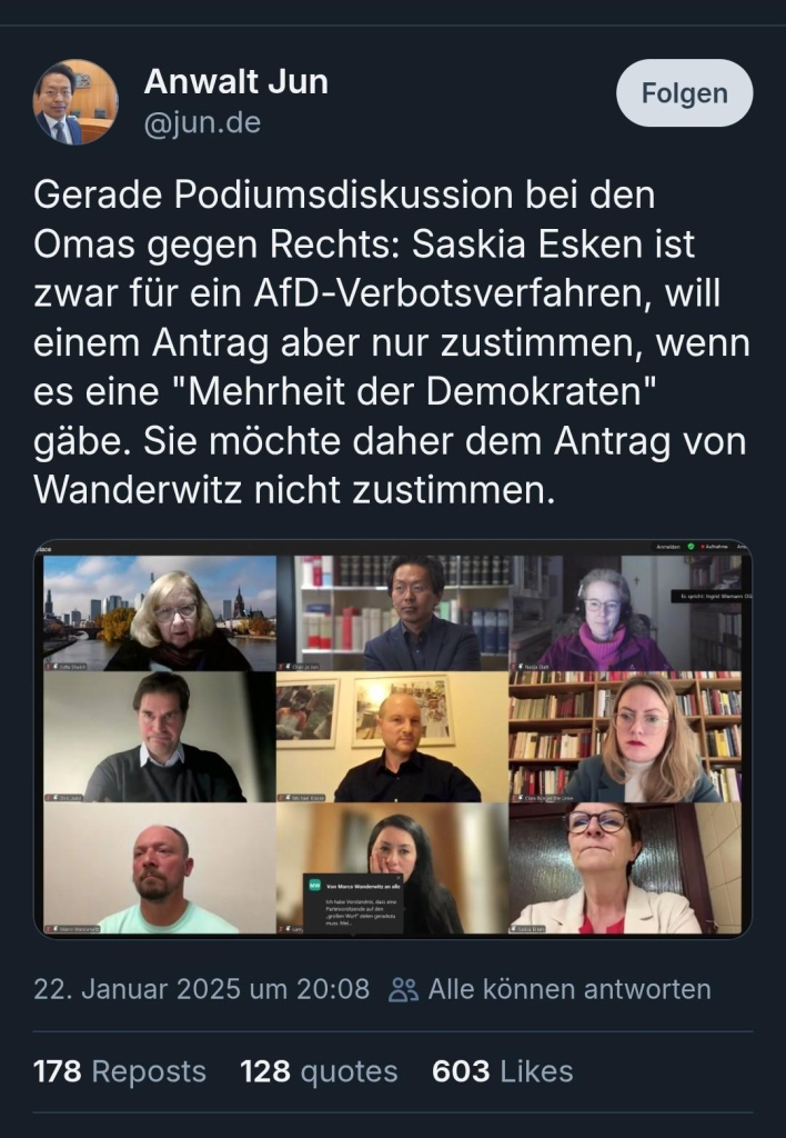 Anwalt Jun 
Gerade Podiumsdiskussion bei den Omas gegen Rechts: Saskia Esken ist zwar für ein AfD-Verbotsverfahren, will einem Antrag aber nur zustimmen, wenn es eine "Mehrheit der Demokraten" gäbe. Sie möchte daher dem Antrag von Wanderwitz nicht zustimmen.

Darunter ein Foto vom Menschen auf einem geteilten Bildschirm 