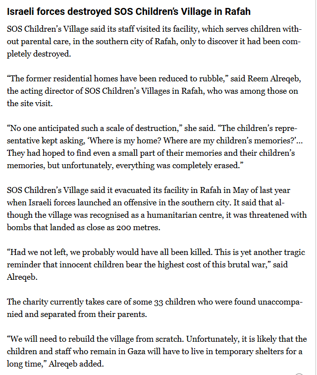 Israeli forces destroyed SOS Children’s Village in Rafah
SOS Children’s Village said its staff visited its facility, which serves children without parental care, in the southern city of Rafah, only to discover it had been completely destroyed.

“The former residential homes have been reduced to rubble,” said Reem Alreqeb, the acting director of SOS Children’s Villages in Rafah, who was among those on the site visit.
“No one anticipated such a scale of destruction,” she said. “The children’s representative kept asking, ‘Where is my home? Where are my children’s memories?’… They had hoped to find even a small part of their memories and their children’s memories, but unfortunately, everything was completely erased.”

SOS Children’s Village said it evacuated its facility in Rafah in May of last year when Israeli forces launched an offensive in the southern city. It said that although the village was recognised as a humanitarian centre, it was threatened with bombs that landed as close as 200 metres.
“Had we not left, we probably would have all been killed. This is yet another tragic reminder that innocent children bear the highest cost of this brutal war,” said Alreqeb.
The charity currently takes care of some 33 children who were found unaccompanied and separated from their parents.

“We will need to rebuild the village from scratch. Unfortunately, it is likely that the children and staff who remain in Gaza will have to live in temporary shelters for a long time,” Alreqeb added.