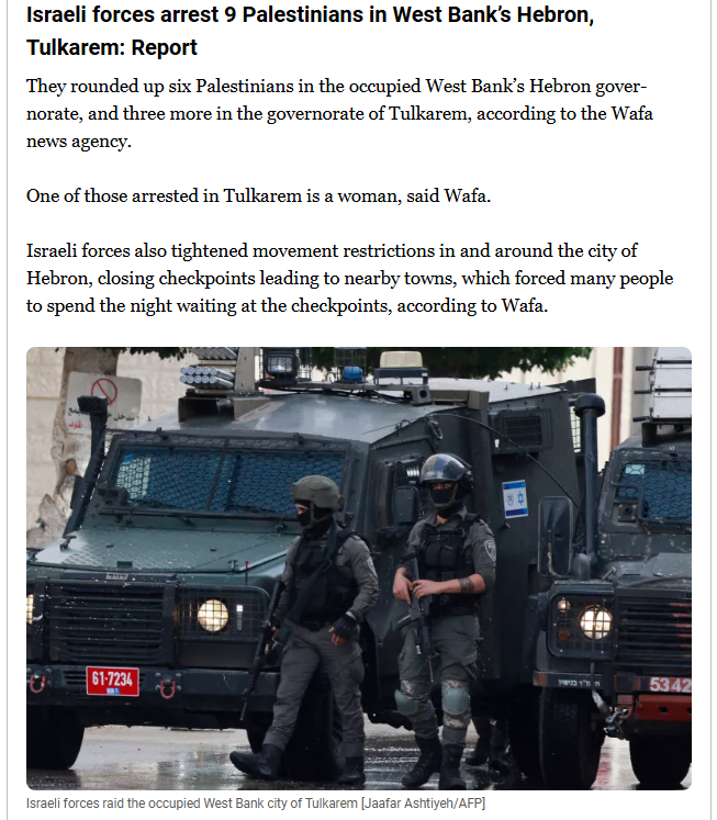 textshot:

"Israeli forces arrest 9 Palestinians in West Bank’s Hebron, Tulkarem: Report
They rounded up six Palestinians in the occupied West Bank’s Hebron governorate, and three more in the governorate of Tulkarem, according to the Wafa news agency.

One of those arrested in Tulkarem is a woman, said Wafa.

Israeli forces also tightened movement restrictions in and around the city of Hebron, closing checkpoints leading to nearby towns, which forced many people to spend the night waiting at the checkpoints, according to Wafa."

included is a photo is two IDF-soldier with guns walking in front of two armed vehicles
'Israeli forces raid the occupied West Bank city of Tulkarem [Jaafar Ashtiyeh/AFP]"