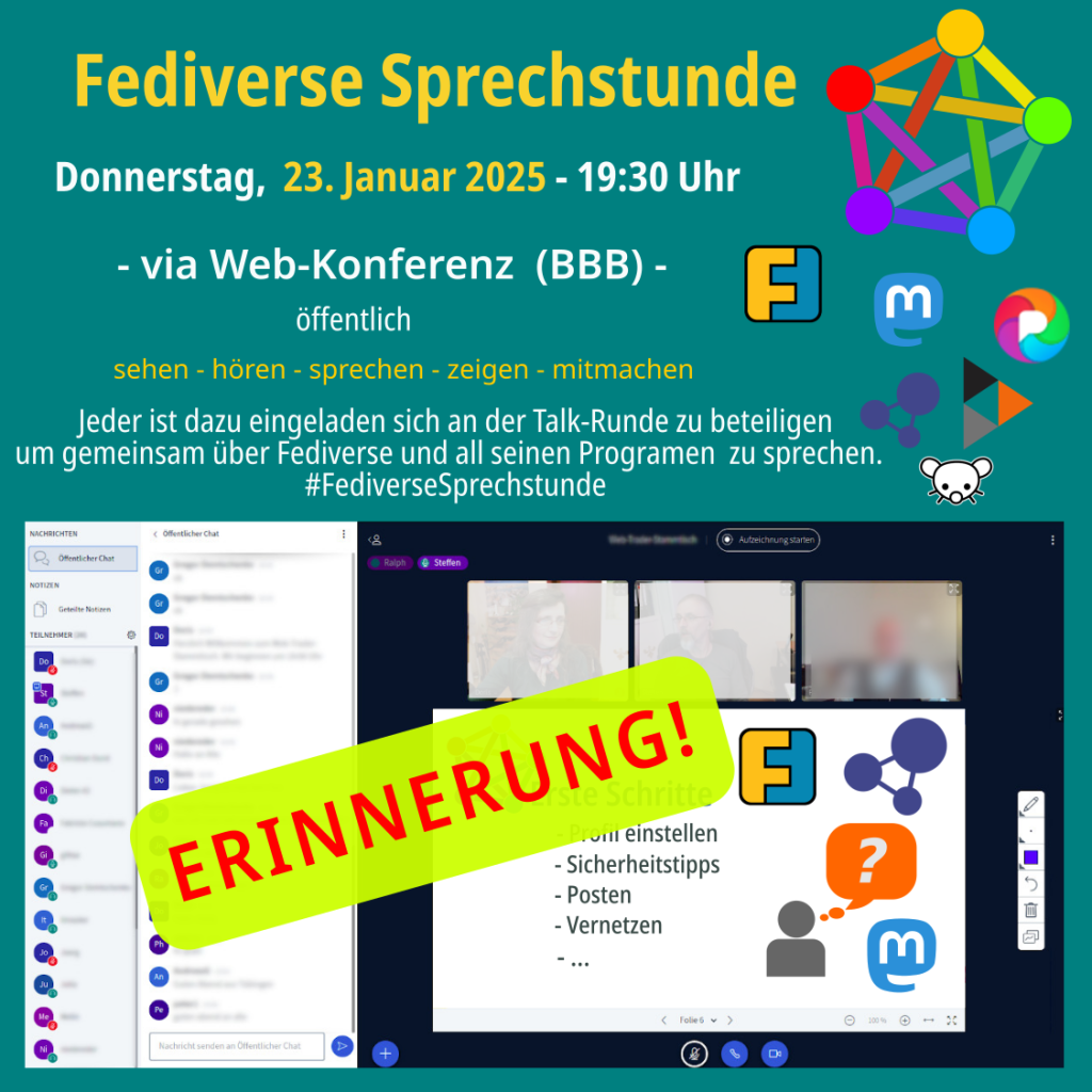 Erinnerung
Fediverse Sprechstunde am Donnerstag 23.01.2025, 19:30 Uhr
via Web-Konferenz (BBB) - öffentlich
sehen - hören - sprechen - zeigen - mitmachen
Jeder ist dazu eingeladen sich an der Talk-Runde zu beteiligen um gemeinsam über Mastodon zu sprechen.
Logo Fediverse, Logo Friendica, Logo Mastodon, Logo Pixelfed, Logo Hubzilla, Logo Lemmy und Bild vom Online Konferenzraum