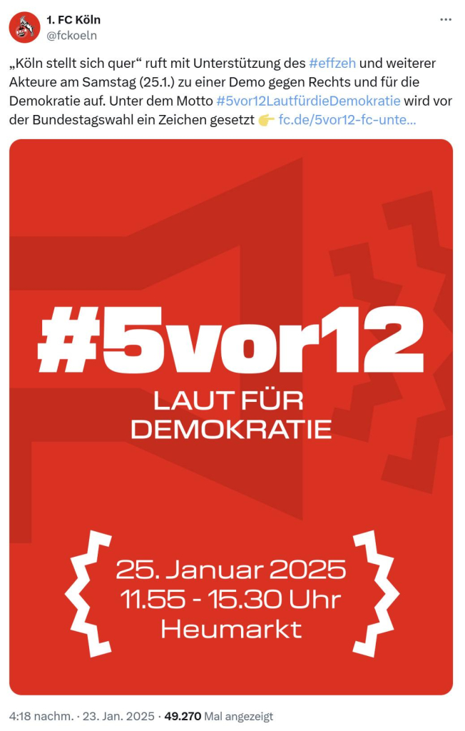 Screenshot eines Tweets des 1. FC Köln:

„Köln stellt sich quer“ ruft mit Unterstützung des #effzeh und weiterer Akteure am Samstag (25.1.) zu einer Demo gegen Rechts und für die Demokratie auf. Unter dem Motto #5vor12LautfürdieDemokratie wird vor der Bundestagswahl ein Zeichen gesetzt 👉 https://fc.de/5vor12-fc-unterstuetzt-grossdemo-fuer-die-demokratie-am-samstag