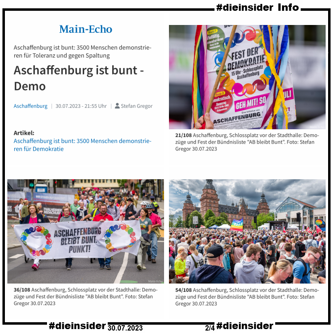 Als Info zeigen wir hier 3 Bilder vom Main-Echo mit dem Bericht "Aschaffenburg ist bunt: 3500 Menschen demonstrieren für Toleranz und gegen Spaltung, für Demokratie. Aschaffenburg ist bunt - Demo. 

Die Demo war am 30.07.2023.
